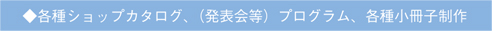 ◆各種ショップカタログ、（発表会等）プログラム、各種小冊子制作