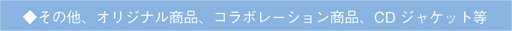 ◆その他、オリジナル商品、コラボ商品、CDジャケット等